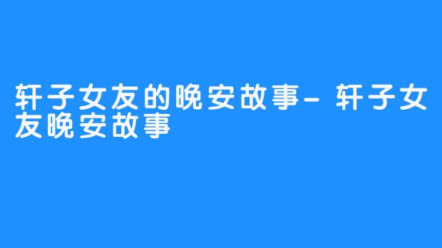 轩子女友的晚安故事-轩子女友晚安故事