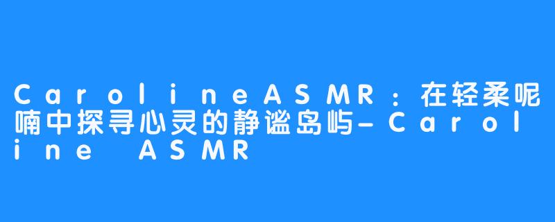 CarolineASMR：在轻柔呢喃中探寻心灵的静谧岛屿-Caroline ASMR