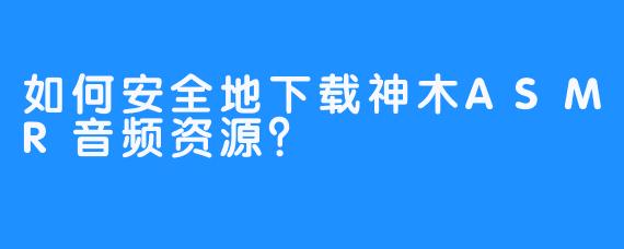 如何安全地下载神木ASMR音频资源?