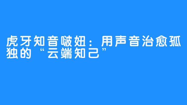 虎牙知音啵妞：用声音治愈孤独的“云端知己”