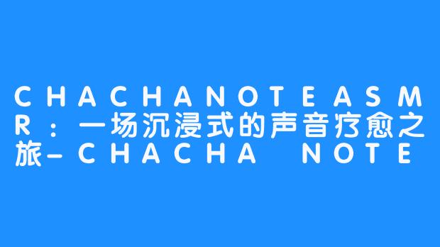 CHACHANOTEASMR：一场沉浸式的声音疗愈之旅-CHACHA NOTE asmr