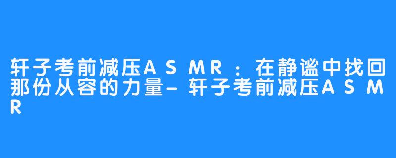 轩子考前减压ASMR：在静谧中找回那份从容的力量-轩子考前减压ASMR