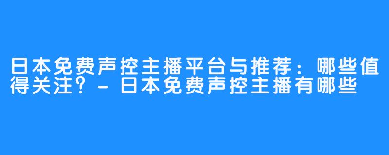 日本免费声控主播平台与推荐：哪些值得关注？-日本免费声控主播有哪些