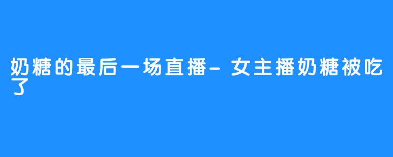 奶糖的最后一场直播-女主播奶糖被吃了