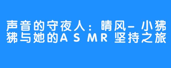 声音的守夜人：晴风-小狒狒与她的ASMR坚持之旅