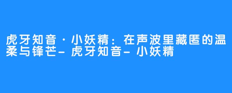 虎牙知音·小妖精：在声波里藏匿的温柔与锋芒-虎牙知音-小妖精