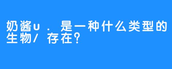 奶酱u.是一种什么类型的生物/存在?