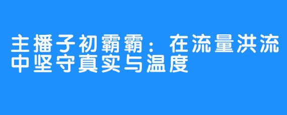主播子初霸霸:在流量洪流中坚守真实与温度