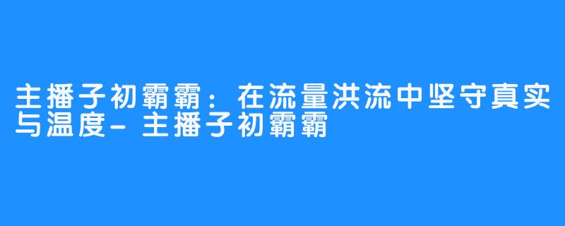 主播子初霸霸：在流量洪流中坚守真实与温度-主播子初霸霸