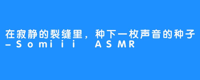 在寂静的裂缝里，种下一枚声音的种子-Somiii ASMR
